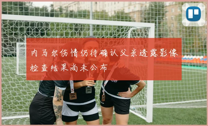 内马尔伤情仍待确认父亲透露影像检查结果尚未公布