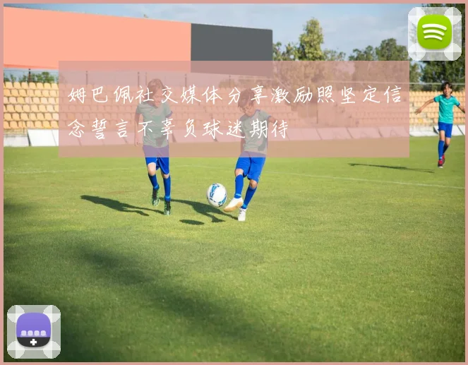 姆巴佩社交媒体分享激励照坚定信念誓言不辜负球迷期待