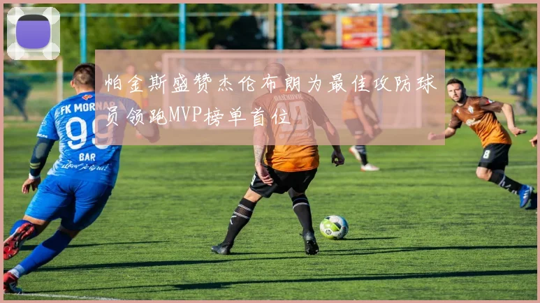 帕金斯盛赞杰伦布朗为最佳攻防球员领跑MVP榜单首位