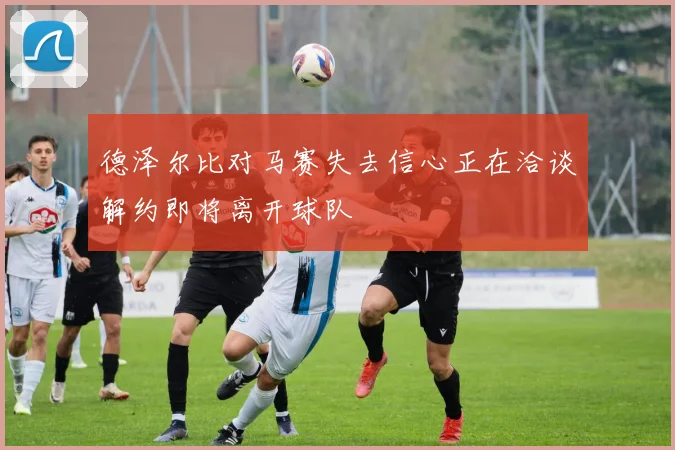德泽尔比对马赛失去信心正在洽谈解约即将离开球队