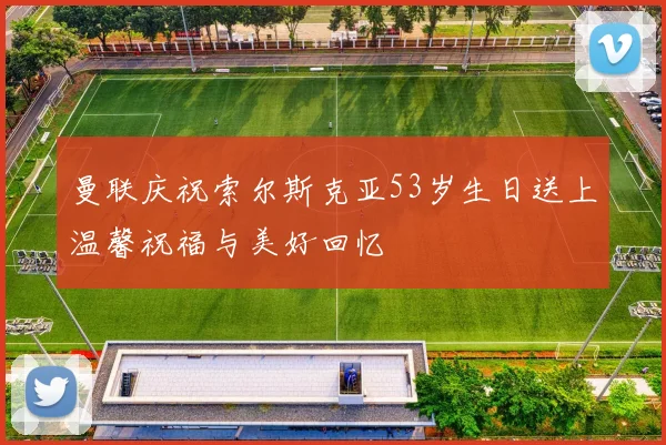 曼联庆祝索尔斯克亚53岁生日送上温馨祝福与美好回忆