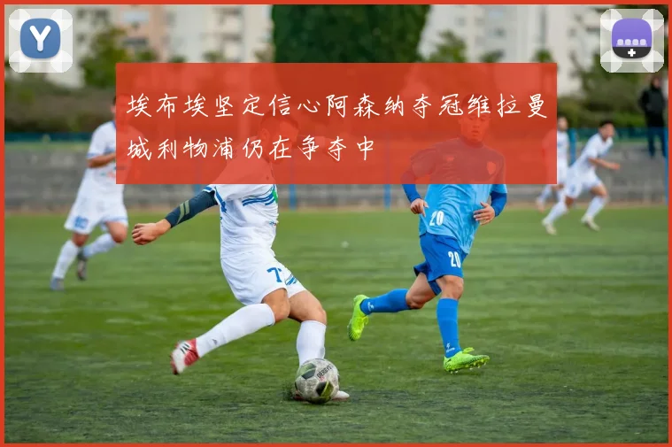 埃布埃坚定信心阿森纳夺冠维拉曼城利物浦仍在争夺中