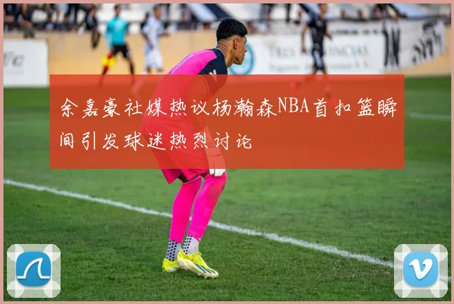 余嘉豪社媒热议杨瀚森NBA首扣篮瞬间引发球迷热烈讨论