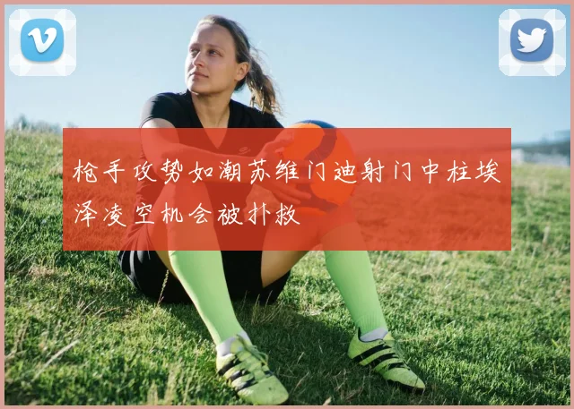 枪手攻势如潮苏维门迪射门中柱埃泽凌空机会被扑救