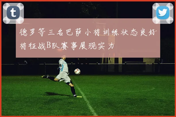 德罗等三名巴萨小将训练状态良好将征战B队赛事展现实力