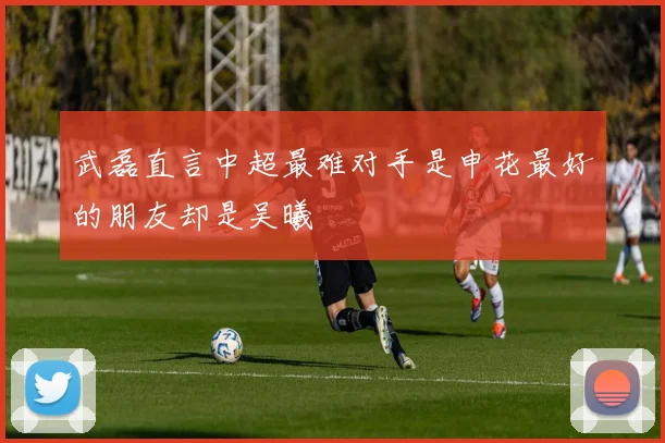 武磊直言中超最难对手是申花最好的朋友却是吴曦