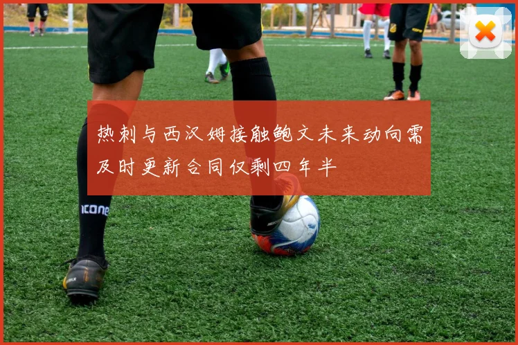 热刺与西汉姆接触鲍文未来动向需及时更新合同仅剩四年半