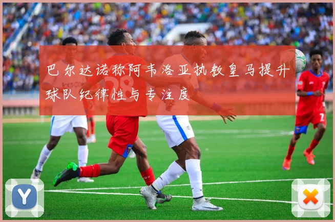 巴尔达诺称阿韦洛亚执教皇马提升球队纪律性与专注度