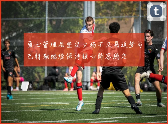 勇士管理层坚定立场不交易追梦与巴特勒继续保持核心阵容稳定