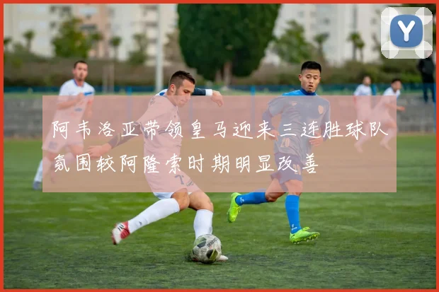 阿韦洛亚带领皇马迎来三连胜球队氛围较阿隆索时期明显改善