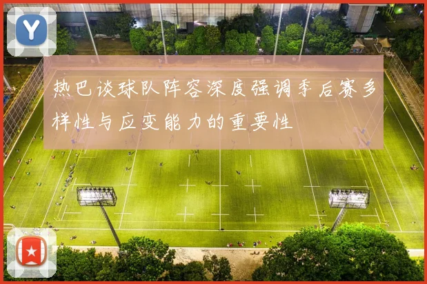 热巴谈球队阵容深度强调季后赛多样性与应变能力的重要性