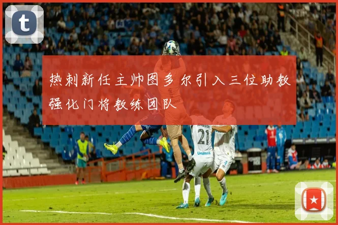 热刺新任主帅图多尔引入三位助教强化门将教练团队