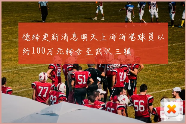 德转更新消息明天上海海港球员以约100万元转会至武汉三镇