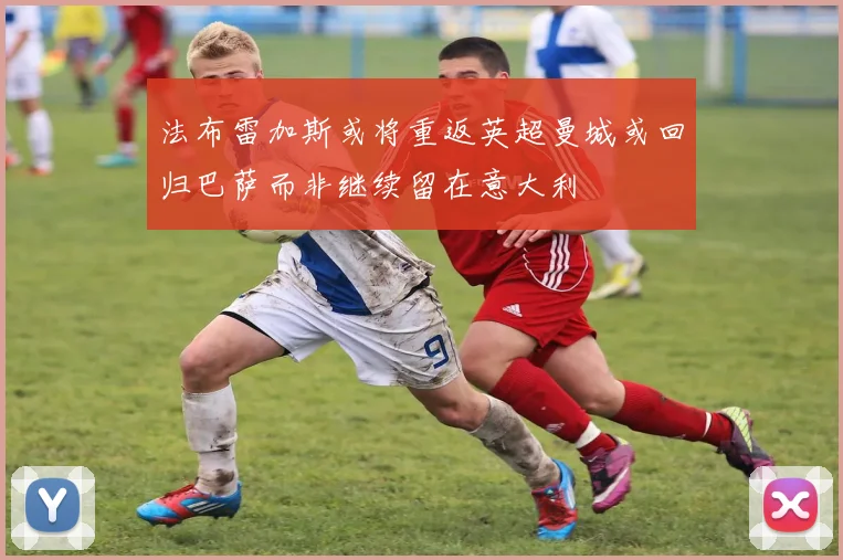 法布雷加斯或将重返英超曼城或回归巴萨而非继续留在意大利