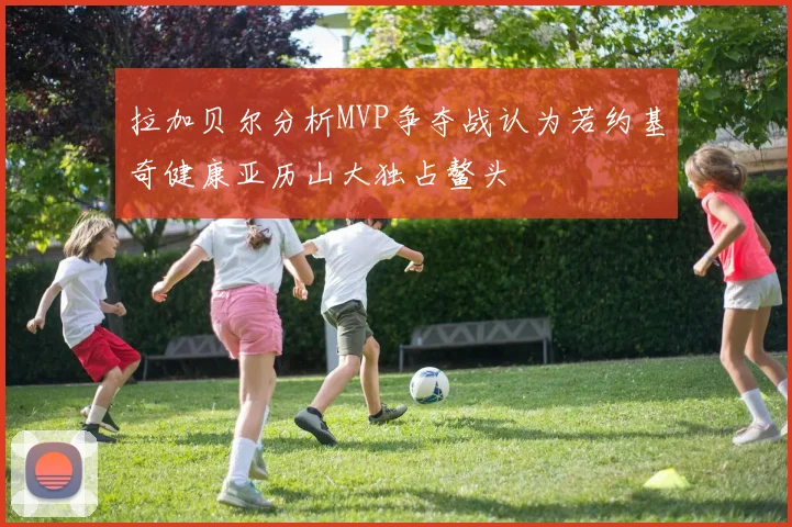 拉加贝尔分析MVP争夺战认为若约基奇健康亚历山大独占鳌头