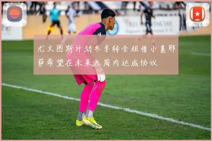 尤文图斯计划冬季转会租借小基耶萨希望在未来几周内达成协议