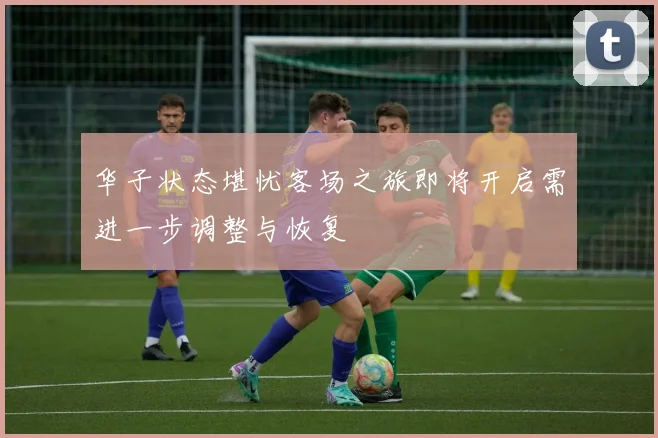 华子状态堪忧客场之旅即将开启需进一步调整与恢复
