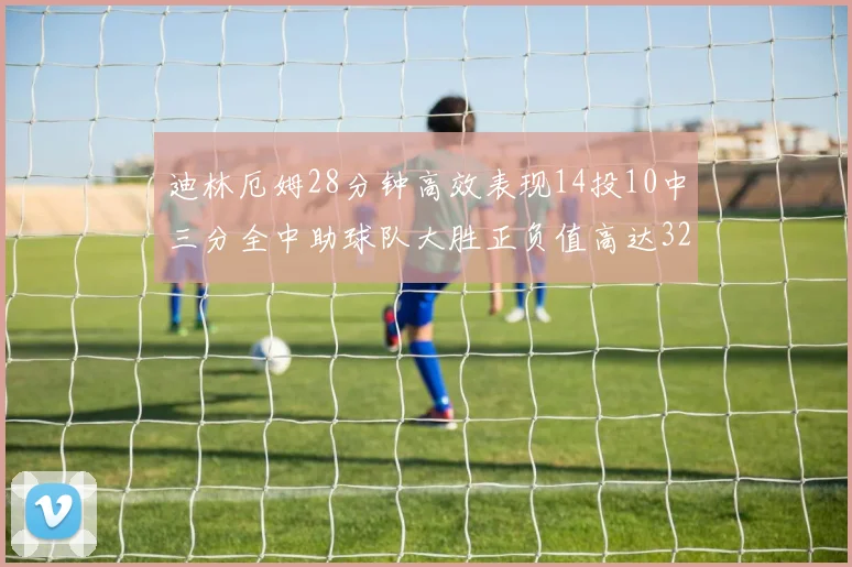 迪林厄姆28分钟高效表现14投10中三分全中助球队大胜正负值高达32