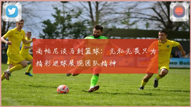 尚帕尼谈马刺篮球：无私无畏只为精彩进球展现团队精神