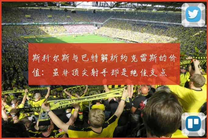 斯科尔斯与巴特解析约克雷斯的价值：虽非顶尖射手却是绝佳支点