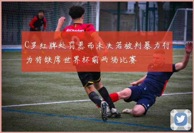 C罗红牌处罚悬而未决若被判暴力行为将缺席世界杯前两场比赛