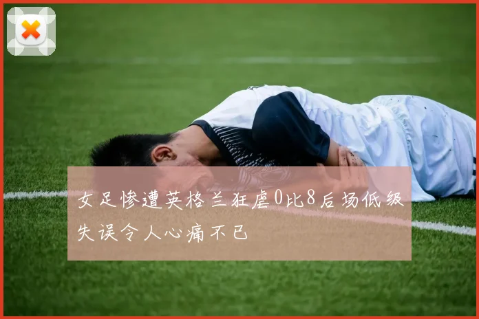 女足惨遭英格兰狂虐0比8后场低级失误令人心痛不已