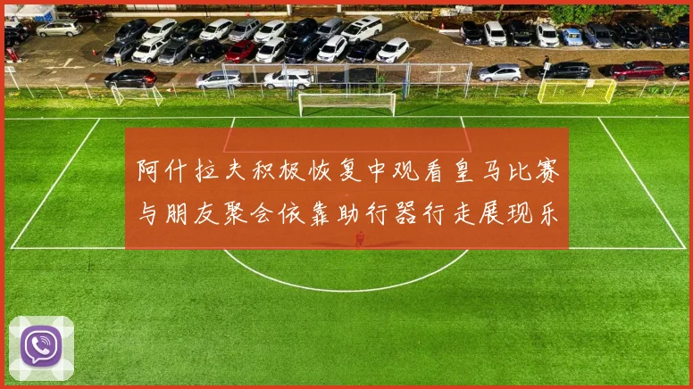 阿什拉夫积极恢复中观看皇马比赛与朋友聚会依靠助行器行走展现乐观态度