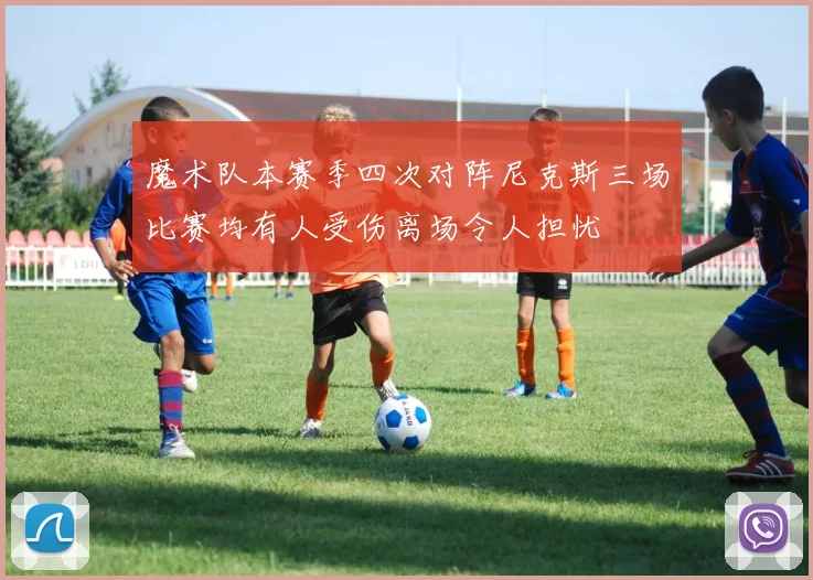 魔术队本赛季四次对阵尼克斯三场比赛均有人受伤离场令人担忧