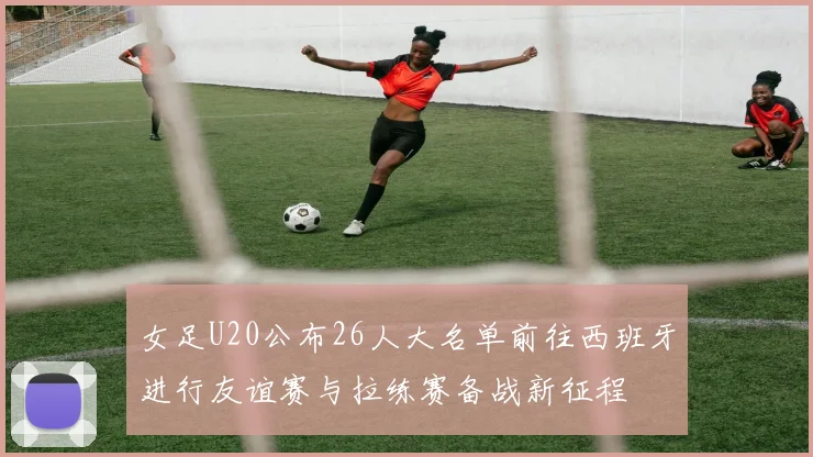 女足U20公布26人大名单前往西班牙进行友谊赛与拉练赛备战新征程
