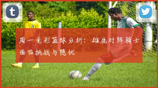 周一竞彩篮球分析：雄鹿对阵骑士面临挑战与隐忧